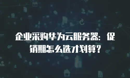 企业采购华为云服务器：促销期怎么选才划算？