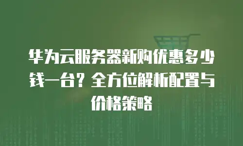华为云服务器新购优惠多少钱一台？全方位解析配置与价格策略