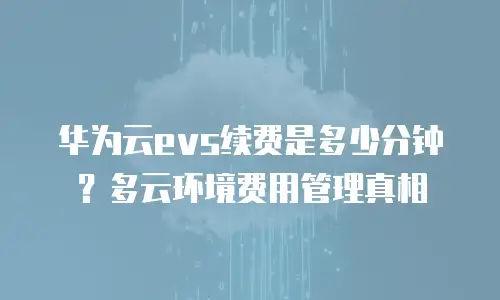 华为云evs续费是多少分钟？多云环境费用管理真相