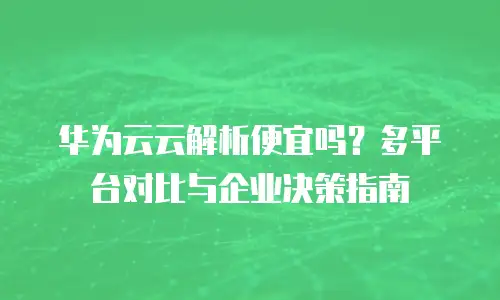 华为云云解析便宜吗？多平台对比与企业决策指南