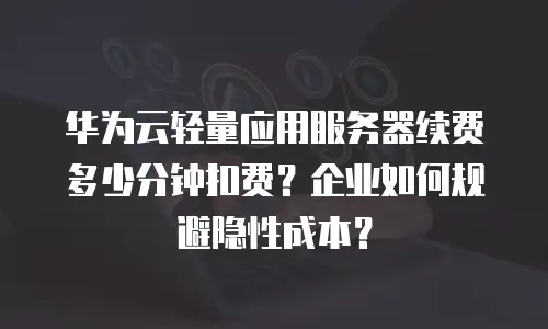 华为云轻量应用服务器续费多少分钟扣费？企业如何规避隐性成本？