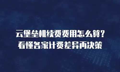 云堡垒机续费费用怎么算？看懂各家计费差异再决策