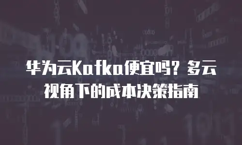华为云Kafka便宜吗？多云视角下的成本决策指南