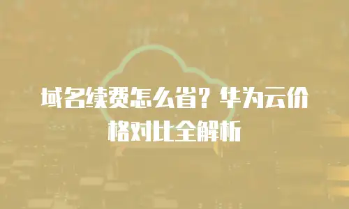 域名续费怎么省？华为云价格对比全解析