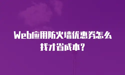Web应用防火墙优惠券怎么找才省成本？