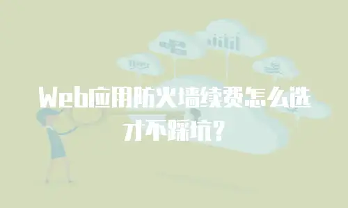 Web应用防火墙续费怎么选才不踩坑？