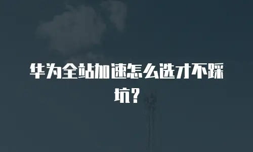 华为全站加速怎么选才不踩坑？