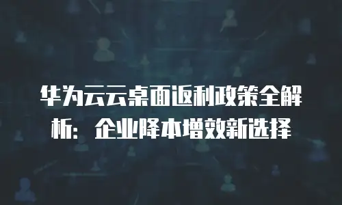 华为云云桌面返利政策全解析：企业降本增效新选择