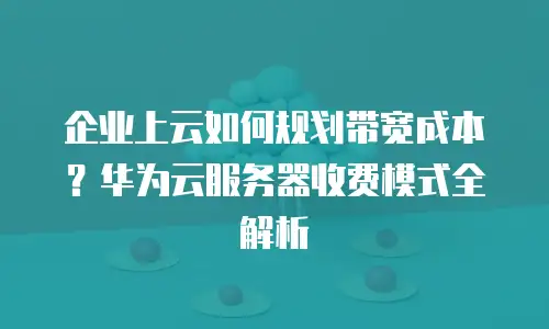 企业上云如何规划带宽成本？华为云服务器收费模式全解析