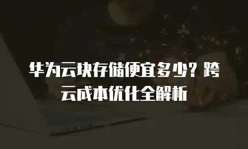 华为云块存储便宜多少？跨云成本优化全解析