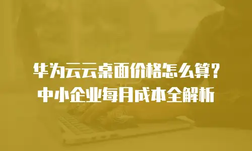 华为云云桌面价格怎么算？中小企业每月成本全解析