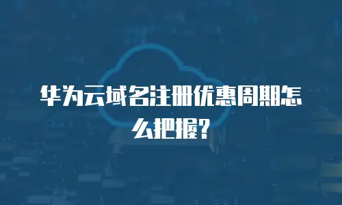 华为云域名注册优惠周期怎么把握？