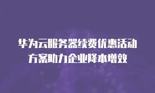 华为云服务器续费优惠活动方案助力企业降本增效