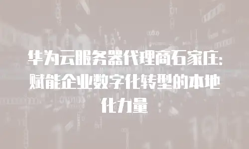 华为云服务器代理商石家庄：赋能企业数字化转型的本地化力量