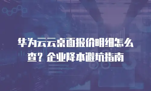 华为云云桌面报价明细怎么查？企业降本避坑指南