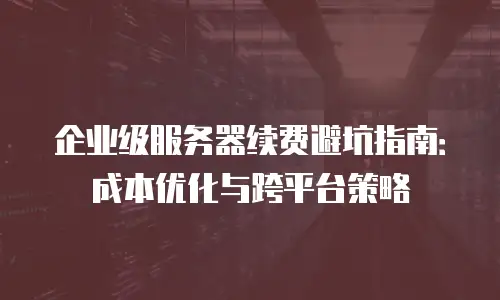 企业级服务器续费避坑指南：成本优化与跨平台策略