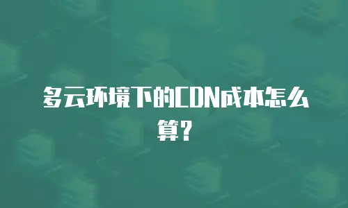 多云环境下的CDN成本怎么算？