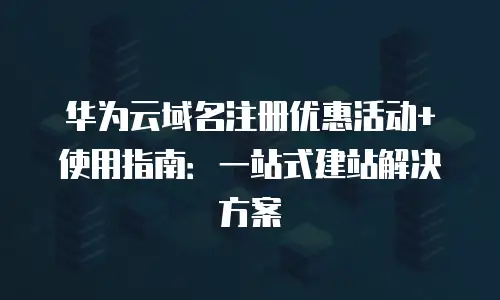 华为云域名注册优惠活动+使用指南：一站式建站解决方案