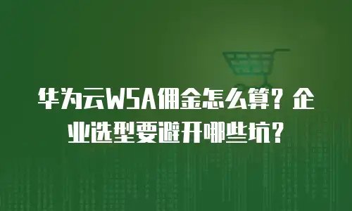 华为云WSA佣金怎么算？企业选型要避开哪些坑？