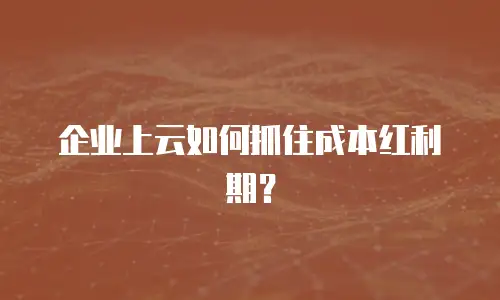 企业上云如何抓住成本红利期？