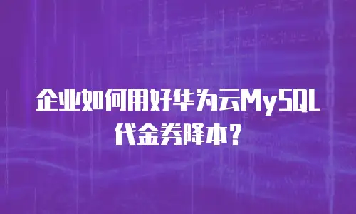 企业如何用好华为云MySQL代金券降本？