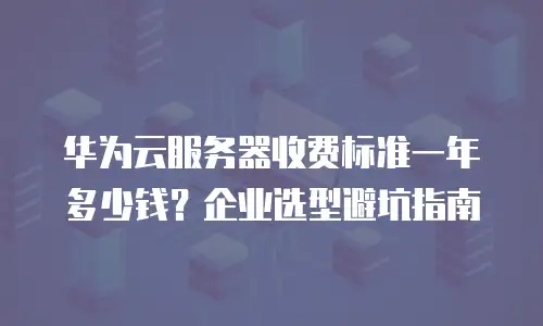 华为云服务器收费标准一年多少钱？企业选型避坑指南