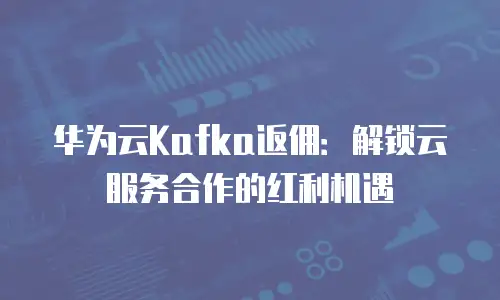 华为云Kafka返佣：解锁云服务合作的红利机遇