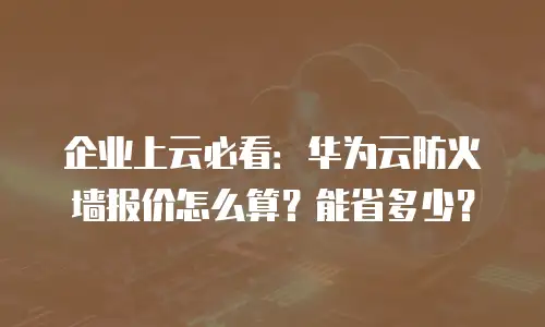 企业上云必看：华为云防火墙报价怎么算？能省多少？