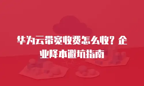 华为云带宽收费怎么收？企业降本避坑指南
