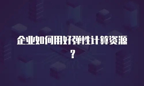 企业如何用好弹性计算资源？