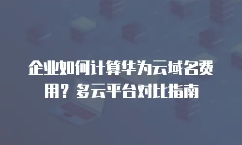 企业如何计算华为云域名费用？多云平台对比指南