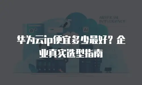 华为云ip便宜多少最好？企业真实选型指南