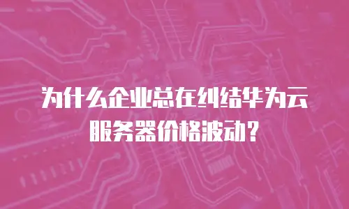 为什么企业总在纠结华为云服务器价格波动？