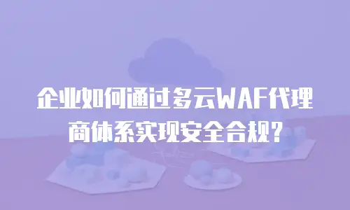 企业如何通过多云WAF代理商体系实现安全合规？