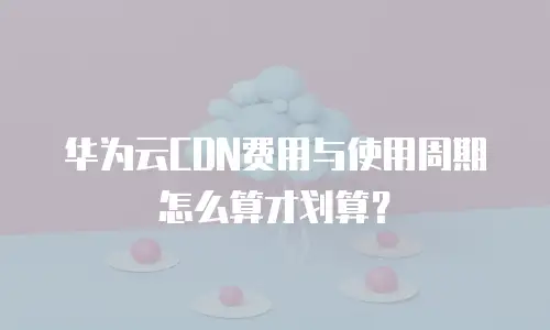 华为云CDN费用与使用周期怎么算才划算？