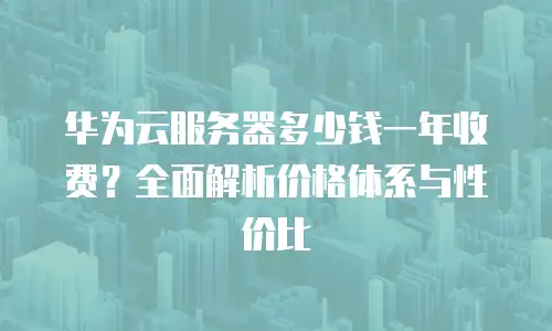 华为云服务器多少钱一年收费？全面解析价格体系与性价比