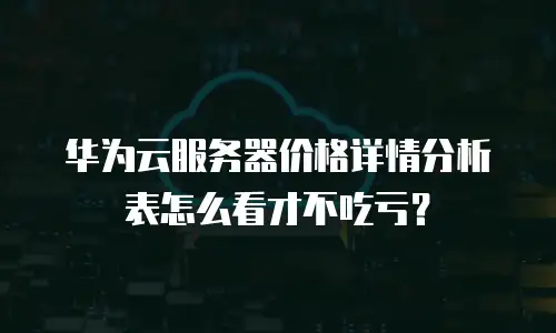 华为云服务器价格详情分析表怎么看才不吃亏？