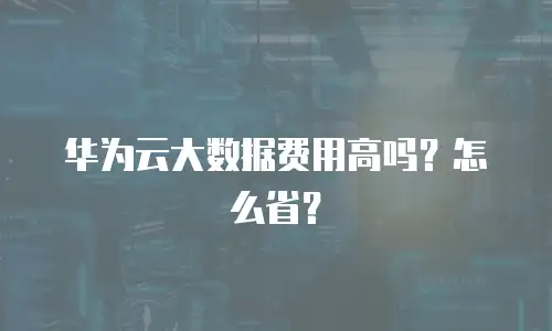 华为云大数据费用高吗？怎么省？