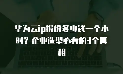 华为云ip报价多少钱一个小时？企业选型必看的3个真相