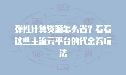弹性计算资源怎么省？看看这些主流云平台的代金券玩法