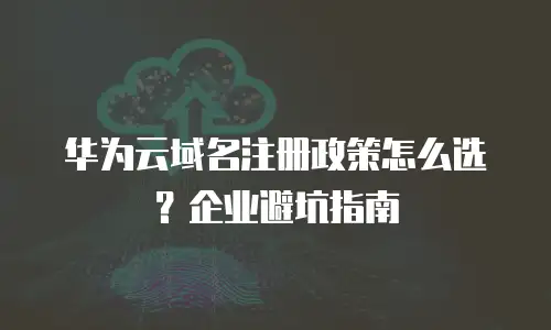 华为云域名注册政策怎么选？企业避坑指南