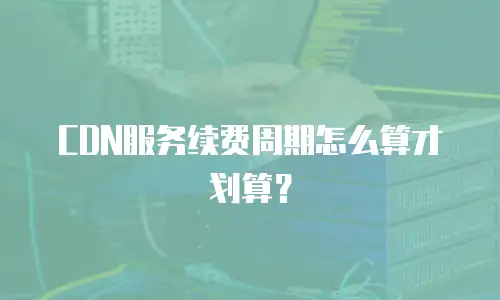 CDN服务续费周期怎么算才划算？