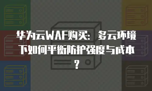 华为云WAF购买：多云环境下如何平衡防护强度与成本？