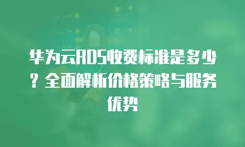 华为云RDS收费标准是多少？全面解析价格策略与服务优势