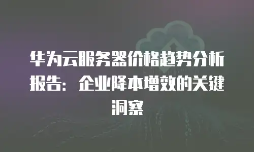 华为云服务器价格趋势分析报告：企业降本增效的关键洞察