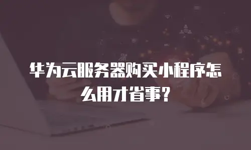 华为云服务器购买小程序怎么用才省事？