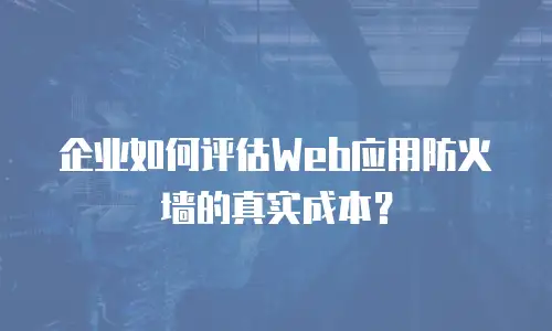 企业如何评估Web应用防火墙的真实成本？