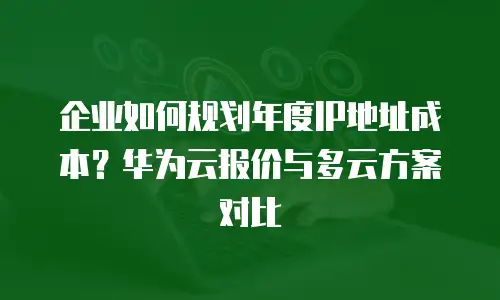企业如何规划年度IP地址成本？华为云报价与多云方案对比
