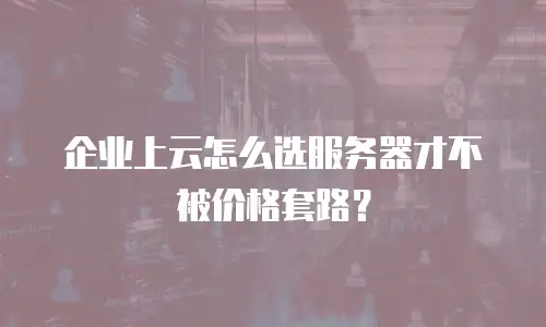 企业上云怎么选服务器才不被价格套路？