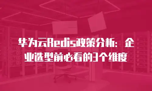 华为云Redis政策分析：企业选型前必看的3个维度